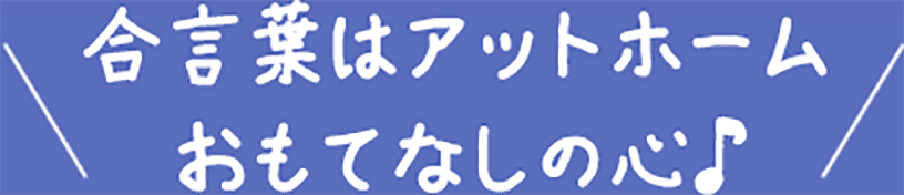 合言葉はアットホームおもてなしの心♪